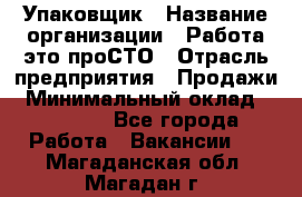 Упаковщик › Название организации ­ Работа-это проСТО › Отрасль предприятия ­ Продажи › Минимальный оклад ­ 23 500 - Все города Работа » Вакансии   . Магаданская обл.,Магадан г.